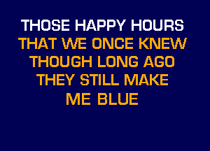 THOSE HAPPY HOURS
THAT WE ONCE KNEW
THOUGH LONG AGO
THEY STILL MAKE

ME BLUE