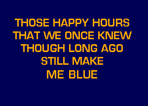THOSE HAPPY HOURS
THAT WE ONCE KNEW
THOUGH LONG AGO
STILL MAKE

ME BLUE