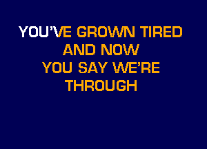 YOU'VE GROWN TIRED
ANDRKNV
YOU SAY WE'RE

THROUGH