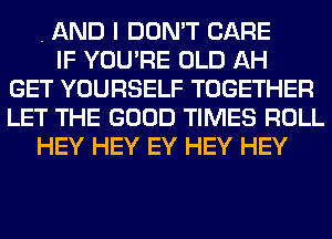 . AND I DON'T CARE
IF YOU'RE OLD AH
GET YOURSELF TOGETHER
LET THE GOOD TIMES ROLL
HEY HEY EY HEY HEY