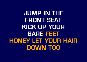 JUMP IN THE
FRONT SEAT
KICK UP YOUR
BARE FEET
HONEY LET YOUR HAIR
DOWN TOD