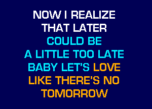 NOWI REALIZE
THAT LATER
COULD BE
A LITTLE TOO LATE
BABY LET'S LOVE
LIKE THERE'S N0

TOMORROW l