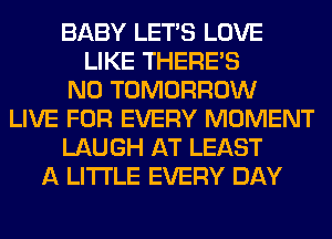 BABY LET'S LOVE
LIKE THERE'S
N0 TOMORROW
LIVE FOR EVERY MOMENT
LAUGH AT LEAST
A LITTLE EVERY DAY