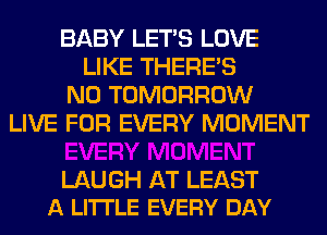 BABY LET'S LOVE
LIKE THERE'S
N0 TOMORROW
LIVE FOR EVERY MOMENT

LAUGH AT LEAST
A LI'ITLE EVERY DAY