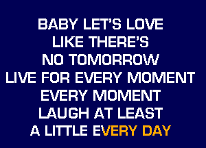 BABY LET'S LOVE
LIKE THERE'S
N0 TOMORROW
LIVE FOR EVERY MOMENT
EVERY MOMENT

LAUGH AT LEAST
A LI'ITLE EVERY DAY