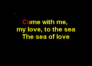 Come with me,
my love, to the sea

The sea of love