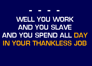 WELL YOU WORK
AND YOU SLAVE
AND YOU SPEND ALL DAY
IN YOUR THANKLESS JOB