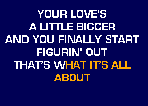 YOUR LOVE'S
A LITTLE BIGGER
AND YOU FINALLY START
FIGURIN' OUT
THAT'S WHAT ITS ALL
ABOUT