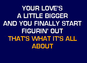 YOUR LOVE'S
A LITTLE BIGGER
AND YOU FINALLY START
FIGURIN' OUT
THAT'S WHAT ITS ALL
ABOUT