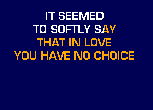 IT SEEMED
T0 SOFTLY SAY
THAT IN LOVE

YOU HAVE NO CHOICE
