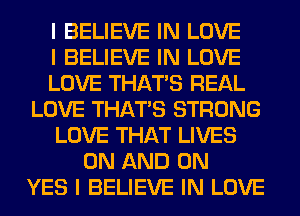 I BELIEVE IN LOVE
I BELIEVE IN LOVE
LOVE THAT'S REAL
LOVE THAT'S STRONG
LOVE THAT LIVES
ON AND ON
YES I BELIEVE IN LOVE