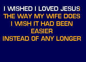 I INISHED I LOVED JESUS
THE WAY MY INIFE DOES
I INISH IT HAD BEEN
EASIER
INSTEAD OF ANY LONGER