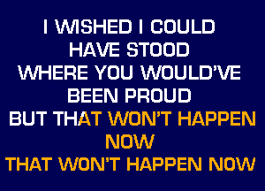 I VVISHED I COULD
HAVE STOOD
WHERE YOU WOULD'VE
BEEN PROUD
BUT THAT WON'T HAPPEN

NOW
THAT WON'T HAPPEN NOW