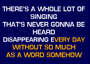 THERE'S A WHOLE LOT OF
SINGING
THAT'S NEVER GONNA BE

HEARD
DISAPPEARING EVERY DAY

WITHOUT SO MUCH
AS A WORD SOMEHOW