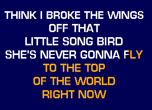 THINK I BROKE THE VUINGS
OFF THAT
LITI'LE SONG BIRD
SHE'S NEVER GONNA FLY
TO THE TOP
OF THE WORLD
RIGHT NOW