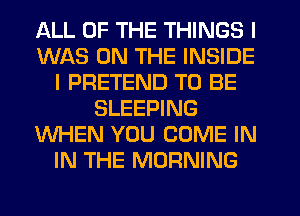 ALL OF THE THINGS I
WAS ON THE INSIDE
I PRETEND TO BE
SLEEPING
WHEN YOU COME IN
IN THE MORNING