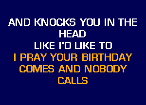 AND KNOCKS YOU IN THE
HEAD
LIKE I'D LIKE TO
I PRAY YOUR BIRTHDAY
COMES AND NOBODY
CALLS