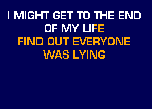 I MIGHT GET TO THE END
OF MY LIFE
FIND OUT EVERYONE
WAS LYING