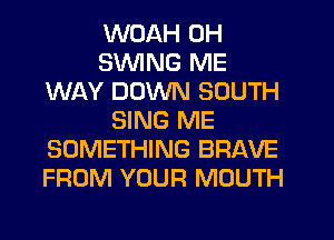 WOAH 0H
SWING ME
WAY DOWN SOUTH
SING ME
SOMETHING BRAVE
FROM YOUR MOUTH