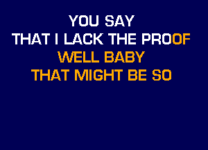 YOU SAY
THAT I LACK THE PROOF
WELL BABY
THAT MIGHT BE SO