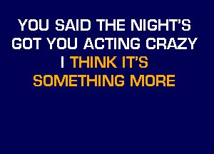 YOU SAID THE NIGHTS
GOT YOU ACTING CRAZY
I THINK ITS
SOMETHING MORE
