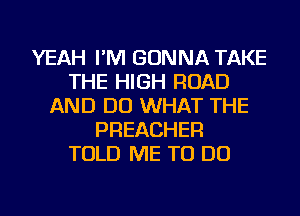 YEAH I'M GONNA TAKE
THE HIGH ROAD
AND DO WHAT THE
PREACHER
TOLD ME TO DO