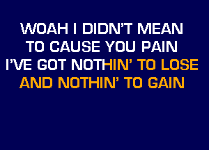 WOAH I DIDN'T MEAN
T0 CAUSE YOU PAIN
I'VE GOT NOTHIN' TO LOSE
AND NOTHIN' TO GAIN