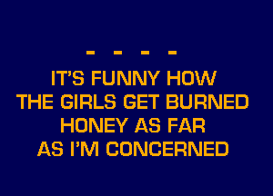 ITS FUNNY HOW
THE GIRLS GET BURNED
HONEY AS FAR
AS I'M CONCERNED