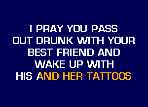 I PRAY YOU PASS
OUT DRUNK WITH YOUR
BEST FRIEND AND
WAKE UP WITH
HIS AND HER TATTOOS