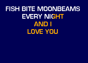 FISH BITE MOONBEAMS
EVERY NIGHT
AND I

LOVE YOU