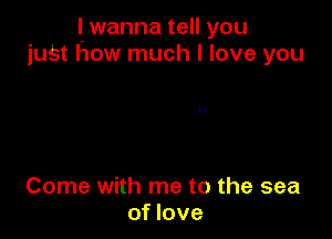 I. wanna tell you
juSt how much I love you

Come with me to the sea
of love