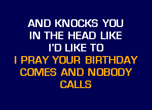 AND KNOCKS YOU
IN THE HEAD LIKE
I'D LIKE TO
I PRAY YOUR BIRTHDAY
COMES AND NOBODY
CALLS