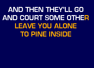 AND THEN THEY'LL GO
AND COURT SOME OTHER
LEAVE YOU ALONE
T0 PINE INSIDE