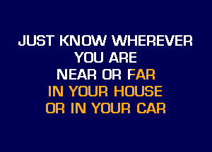 JUST KNOW WHEREVER
YOU ARE
NEAR OR FAR
IN YOUR HOUSE
OR IN YOUR CAR