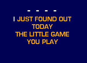 I JUST FOUND OUT
TODAY

THE LITTLE GAME
YOU PLAY