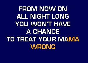 FROM NOW ON
ALL NIGHT LONG
YOU WON'T HAVE

A CHANCE
TO TREAT YOUR MAMA
WRONG