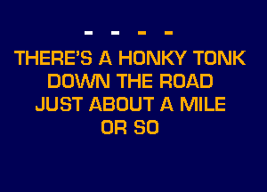 THERE'S A HONKY TONK
DOWN THE ROAD
JUST ABOUT A MILE
OR 80