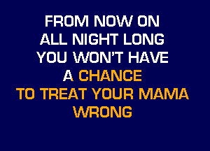 FROM NOW ON
ALL NIGHT LONG
YOU WON'T HAVE

A CHANCE
TO TREAT YOUR MAMA
WRONG