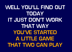 WELL YOU'LL FIND OUT
TODAY
IT JUST DON'T WORK
THAT WAY
YOU'VE STARTED
A LITTLE GAME
THAT TWO CAN PLAY