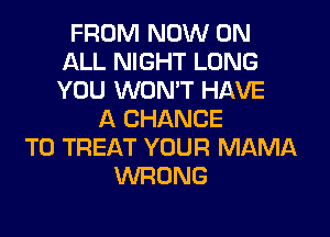 FROM NOW ON
ALL NIGHT LONG
YOU WON'T HAVE

A CHANCE
TO TREAT YOUR MAMA
WRONG