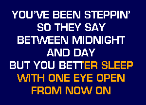 YOU'VE BEEN STEPPIM
SO THEY SAY
BETWEEN MIDNIGHT
AND DAY
BUT YOU BETTER SLEEP
WITH ONE EYE OPEN
FROM NOW ON