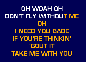 0H WOAH 0H
DON'T FLY WITHOUT ME
OH
I NEED YOU BABE
IF YOU'RE THINKIM
'BOUT IT
TAKE ME WITH YOU