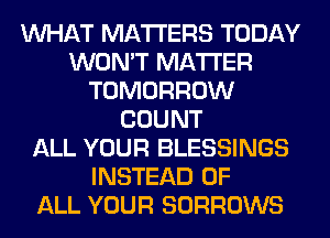 WHAT MATTERS TODAY
WON'T MATTER
TOMORROW
COUNT
ALL YOUR BLESSINGS
INSTEAD OF
ALL YOUR SORROWS