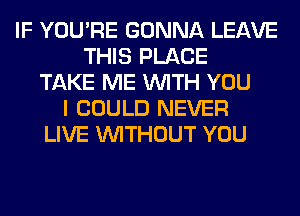 IF YOU'RE GONNA LEAVE
THIS PLACE
TAKE ME WITH YOU
I COULD NEVER
LIVE WITHOUT YOU