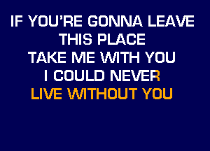 IF YOU'RE GONNA LEAVE
THIS PLACE
TAKE ME WITH YOU
I COULD NEVER
LIVE WITHOUT YOU