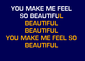YOU MAKE ME FEEL
SO BEAUTIFUL
BEAUTIFUL
BEAUTIFUL
YOU MAKE ME FEEL SO
BEAUTIFUL