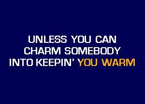 UNLESS YOU CAN
CHARM SOMEBODY
INTO KEEPIN' YOU WARM