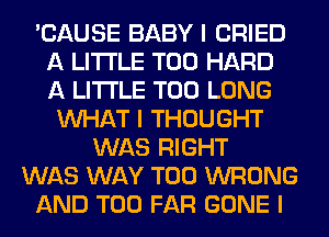 'CAUSE BABY I CRIED
A LITTLE T00 HARD
A LITTLE T00 LONG

INHAT I THOUGHT
WAS RIGHT
WAS WAY T00 WRONG
AND T00 FAR GONE I