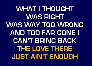 WHAT I THOUGHT
WAS RIGHT
WAS WAY T00 WRONG
AND T00 FAR GONE I
CAN'T BRING BACK
THE LOVE THERE
JUST AIN'T ENOUGH