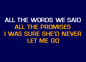 ALL THE WORDS WE SAID
ALL THE PROMISES
I WAS SURE SHE'D NEVER
LET ME GO